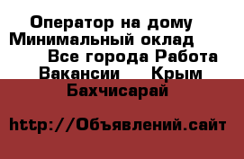 Оператор на дому › Минимальный оклад ­ 40 000 - Все города Работа » Вакансии   . Крым,Бахчисарай